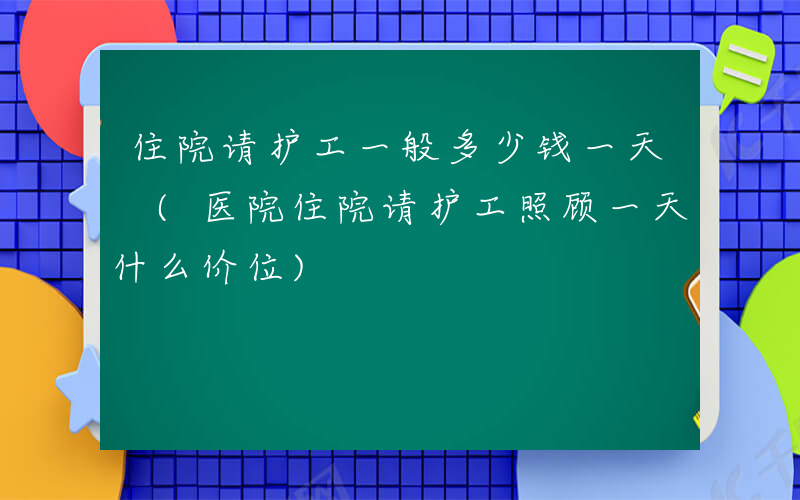 住院请护工一般多少钱一天 (医院住院请护工照顾一天什么价位)